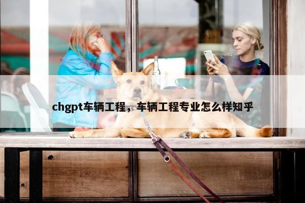 chgpt车辆工程，车辆工程专业怎么样知乎