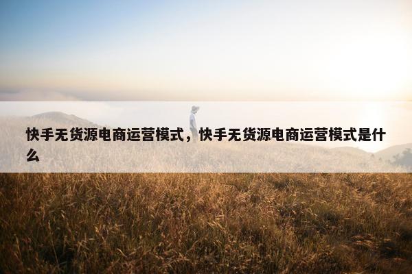 快手无货源电商运营模式，快手无货源电商运营模式是什么