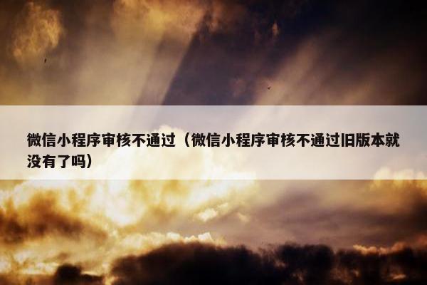 微信小程序审核不通过（微信小程序审核不通过旧版本就没有了吗）