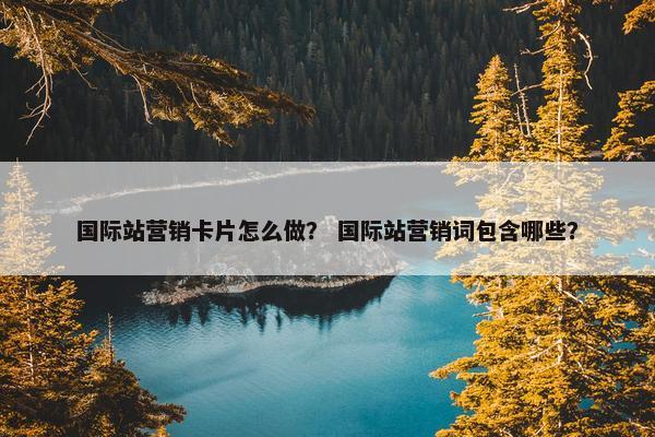 国际站营销卡片怎么做？ 国际站营销词包含哪些？
