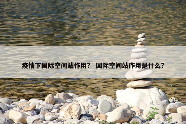 疫情下国际空间站作用？ 国际空间站作用是什么？