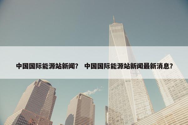 中国国际能源站新闻？ 中国国际能源站新闻最新消息？