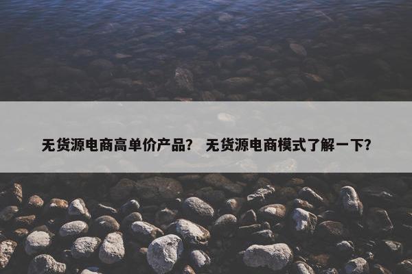 无货源电商高单价产品？ 无货源电商模式了解一下？
