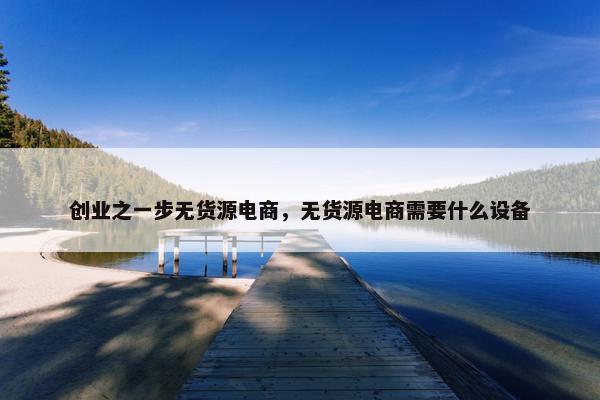 创业之一步无货源电商，无货源电商需要什么设备