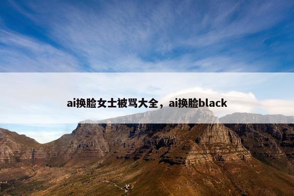 ai换脸女士被骂大全，ai换脸black