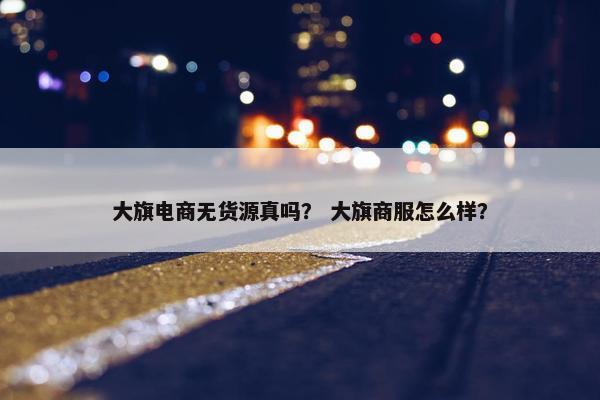 大旗电商无货源真吗？ 大旗商服怎么样？