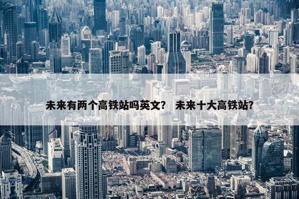 未来有两个高铁站吗英文？ 未来十大高铁站？