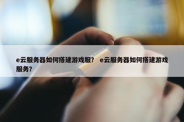 e云服务器如何搭建游戏服？ e云服务器如何搭建游戏服务？