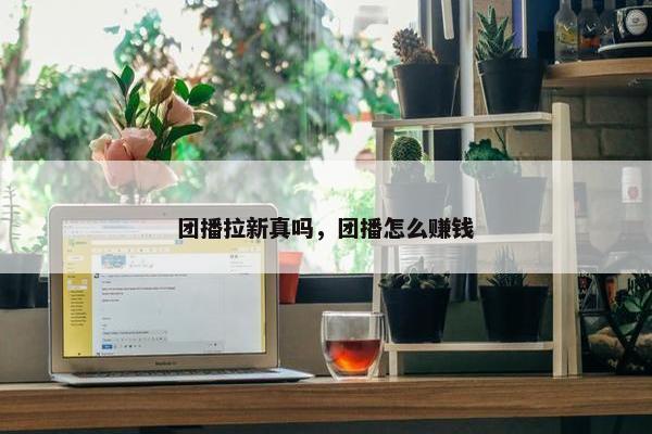 团播拉新真吗，团播怎么赚钱