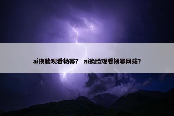 ai换脸观看杨幂？ ai换脸观看杨幂网站？