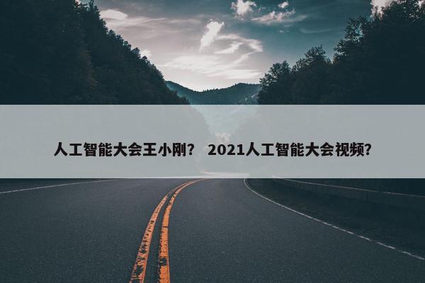 人工智能大会王小刚？ 2021人工智能大会视频？