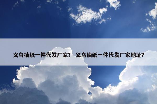 义乌抽纸一件代发厂家？ 义乌抽纸一件代发厂家地址？