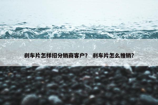 刹车片怎样招分销商客户？ 刹车片怎么推销？