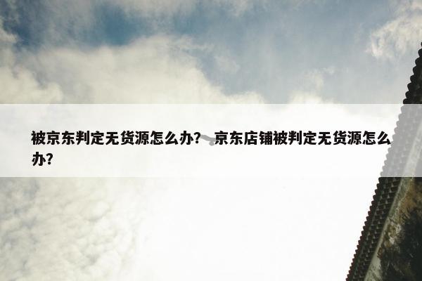 被京东判定无货源怎么办？ 京东店铺被判定无货源怎么办？