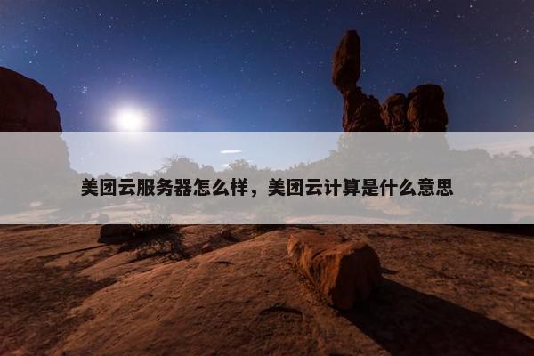 美团云服务器怎么样，美团云计算是什么意思