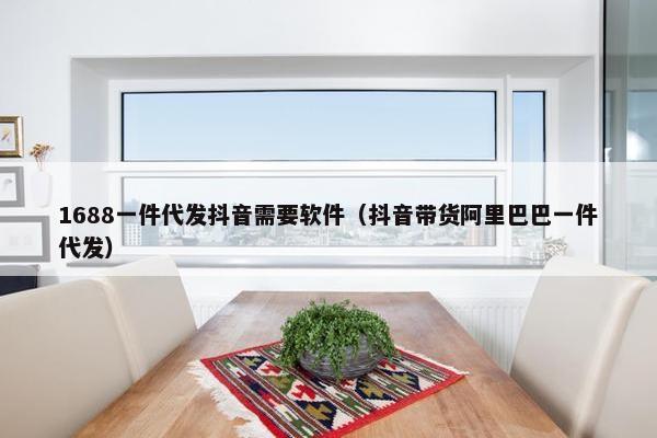1688一件代发抖音需要软件（抖音带货阿里巴巴一件代发）