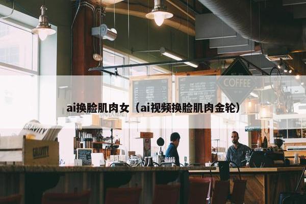 ai换脸肌肉女（ai视频换脸肌肉金轮）