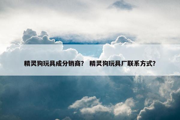 精灵狗玩具成分销商？ 精灵狗玩具厂联系方式？