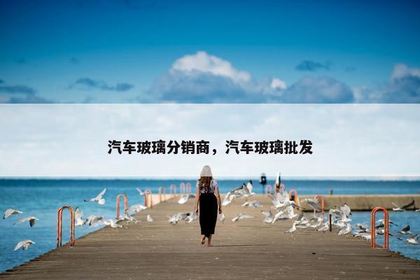 汽车玻璃分销商，汽车玻璃批发