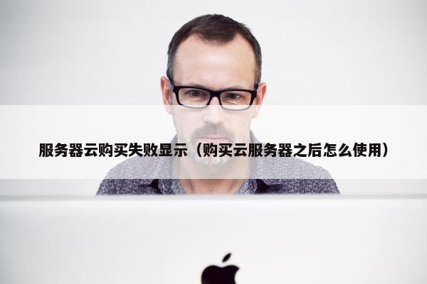 服务器云购买失败显示（购买云服务器之后怎么使用）