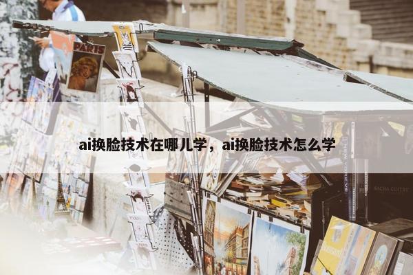 ai换脸技术在哪儿学，ai换脸技术怎么学