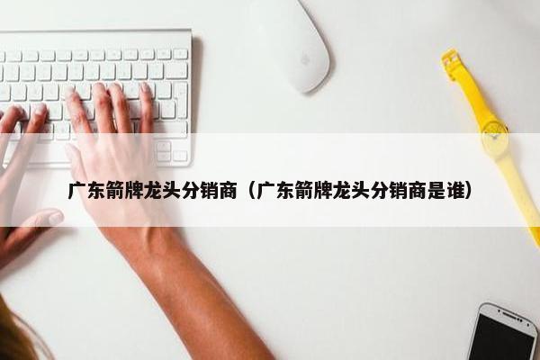 广东箭牌龙头分销商（广东箭牌龙头分销商是谁）