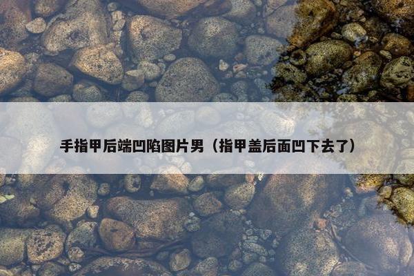 手指甲后端凹陷图片男（指甲盖后面凹下去了）