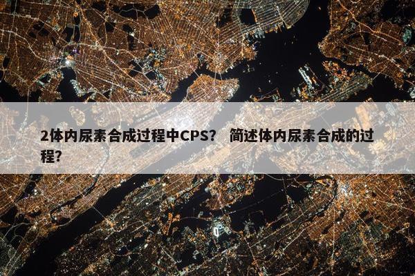 2体内尿素合成过程中CPS？ 简述体内尿素合成的过程？