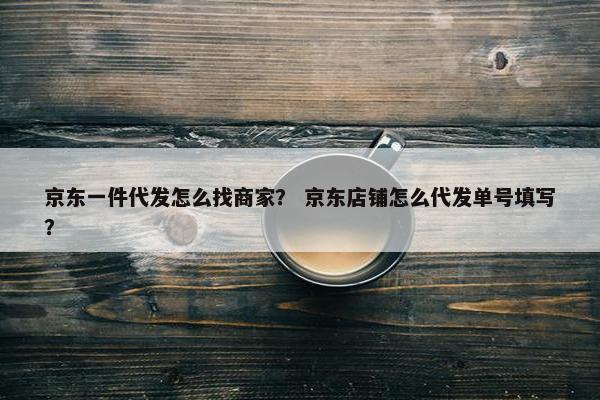 京东一件代发怎么找商家？ 京东店铺怎么代发单号填写？