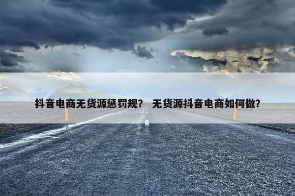 抖音电商无货源惩罚规？ 无货源抖音电商如何做？