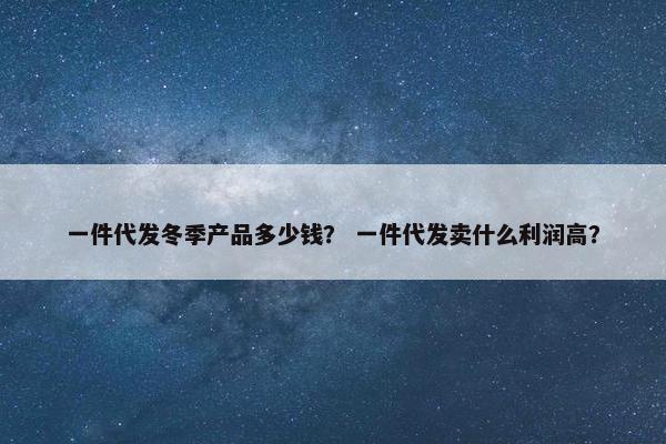 一件代发冬季产品多少钱？ 一件代发卖什么利润高？