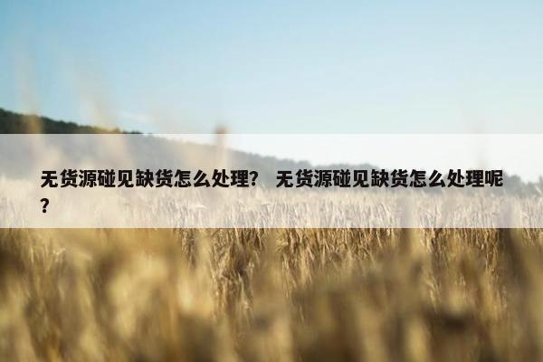 无货源碰见缺货怎么处理？ 无货源碰见缺货怎么处理呢？