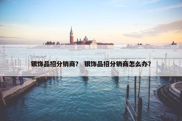银饰品招分销商？ 银饰品招分销商怎么办？