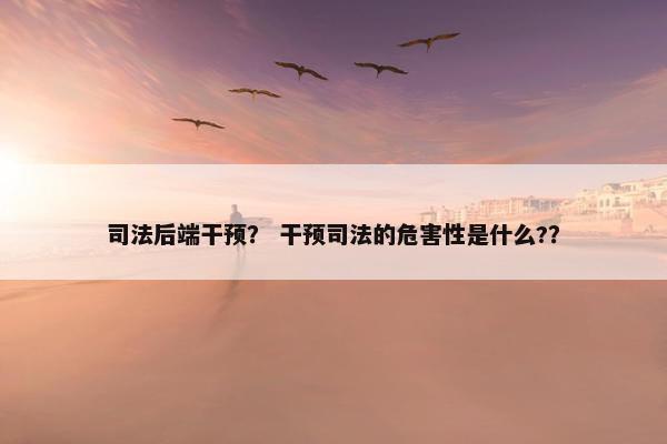 司法后端干预？ 干预司法的危害性是什么?？