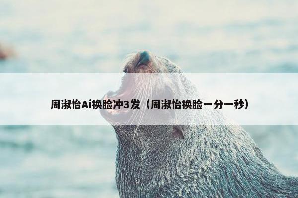 周淑怡Ai换脸冲3发（周淑怡换脸一分一秒）