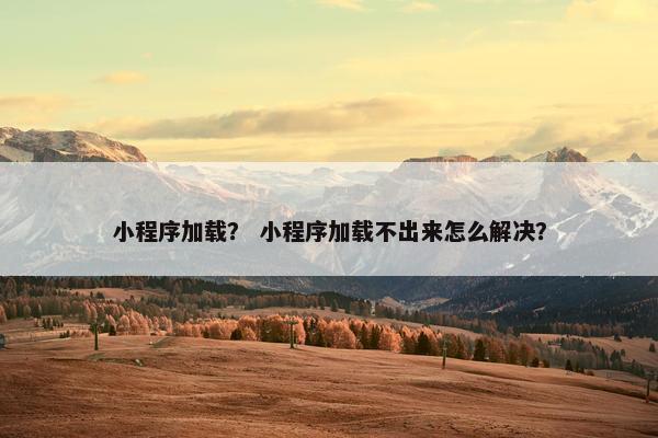 小程序加载？ 小程序加载不出来怎么解决？