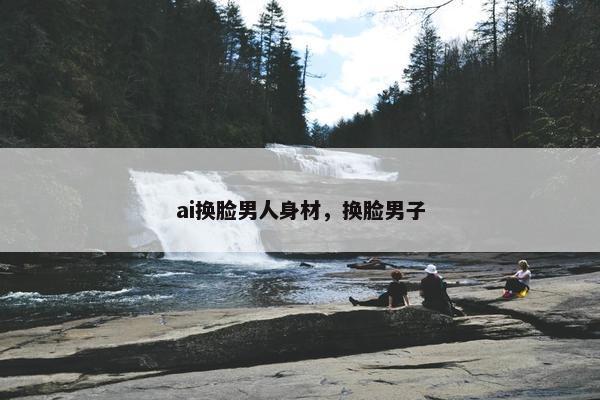 ai换脸男人身材，换脸男子