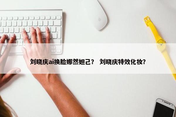 刘晓庆ai换脸娜然妲己？ 刘晓庆特效化妆？