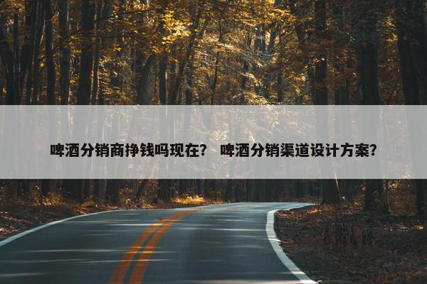 啤酒分销商挣钱吗现在？ 啤酒分销渠道设计方案？