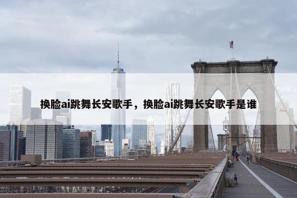 换脸ai跳舞长安歌手，换脸ai跳舞长安歌手是谁