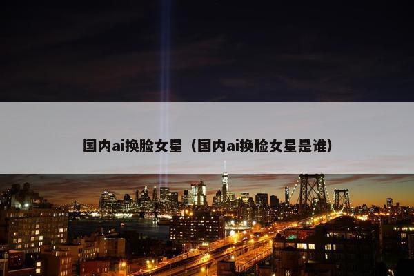 国内ai换脸女星（国内ai换脸女星是谁）