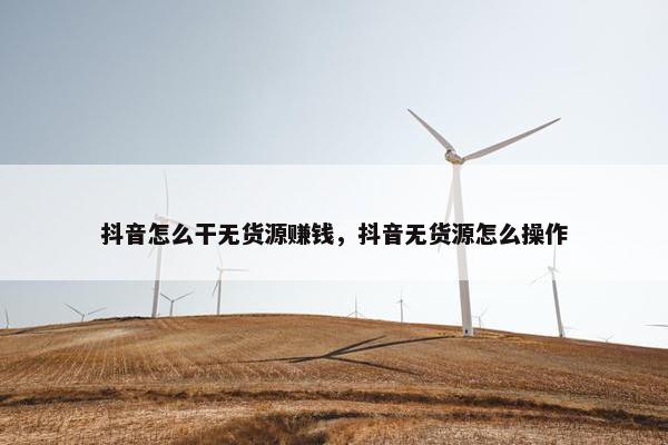 抖音怎么干无货源赚钱，抖音无货源怎么操作