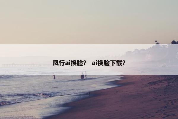 凤行ai换脸？ ai换脸下载？