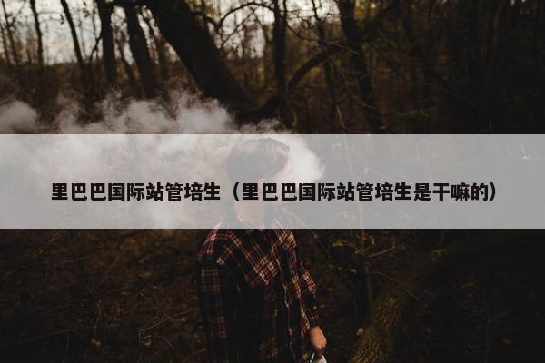里巴巴国际站管培生（里巴巴国际站管培生是干嘛的）