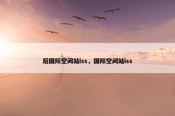 后国际空间站iss，国际空间站iss