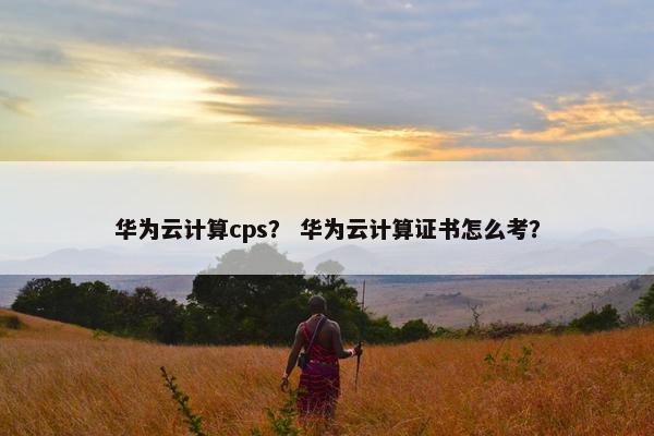 华为云计算cps？ 华为云计算证书怎么考？