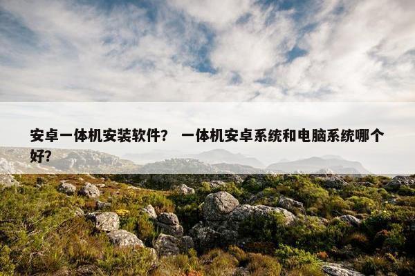 安卓一体机安装软件？ 一体机安卓系统和电脑系统哪个好？