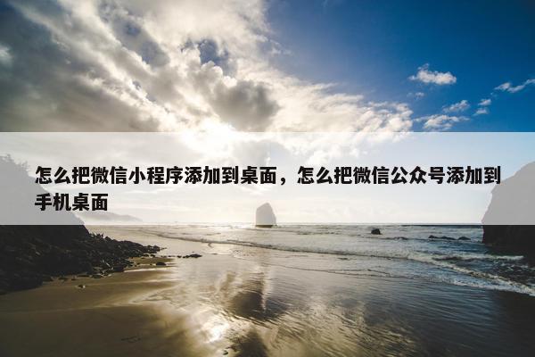 怎么把微信小程序添加到桌面，怎么把微信公众号添加到手机桌面