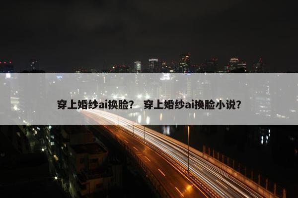 穿上婚纱ai换脸？ 穿上婚纱ai换脸小说？
