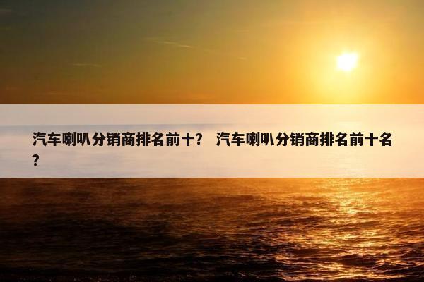 汽车喇叭分销商排名前十？ 汽车喇叭分销商排名前十名？